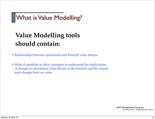 What is Value Modelling?

                 Value Modelling tools
                 should contain:
            l   Relationships between operational and ﬁnancial value drivers.


            l   What-if capability to allow managers to understand the implications
                 of changes to operational value drivers in the business and the impact
                 such changes have on value.




                                                                                          RDT Management Group Inc.
                                                                                               Creating Value | Imagining the Future



Monday, 30 April, 12                                                                                                              19
 