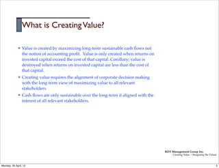 What is Creating Value?

             l   Value is created by maximizing long-term sustainable cash ﬂows not
                  the notion of accounting proﬁt. Value is only created when returns on
                  invested capital exceed the cost of that capital. Corollary; value is
                  destroyed when returns on invested capital are less than the cost of
                  that capital.
             l   Creating value requires the alignment of corporate decision making
                  with the long-term view of maximizing value to all relevant
                  stakeholders.
             l   Cash ﬂows are only sustainable over the long-term if aligned with the
                  interest of all relevant stakeholders.




                                                                                          RDT Management Group Inc.
                                                                                               Creating Value | Imagining the Future



Monday, 30 April, 12                                                                                                               2
 
