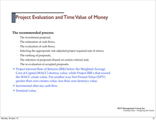 Project Evaluation and Time Value of Money

             The recommended process:
                    –   The investment proposal,
                    –   The estimation of cash ﬂows,
                    –   The evaluation of cash ﬂows,
                    –   Selecting the appropriate risk adjusted project required rate of return,
                    –   The ranking of proposals,
                    –   The selection of proposals (based on certain criteria) and,
                    –   The re-evaluation of accepted proposals.
              l   Project Internal Rate of Returns (IRR) below the Weighted Average
                   Cost of Capital (WACC) destroy value, while Project IRR’s that exceed
                   the WACC create value. Put another way Net Present Value (NPV)
                   greater than zero creates value, less than zero destroys value.
              l   Incremental after-tax cash ﬂow.
              l   Terminal value.




                                                                                                   RDT Management Group Inc.
                                                                                                        Creating Value | Imagining the Future



Monday, 30 April, 12                                                                                                                       21
 