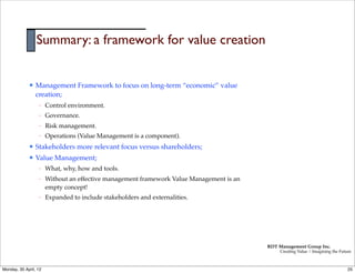 Summary: a framework for value creation


             l   Management Framework to focus on long-term “economic” value
                  creation;
                  –    Control environment.
                  –    Governance.
                  –    Risk management.
                  –    Operations (Value Management is a component).
             l   Stakeholders more relevant focus versus shareholders;
             l   Value Management;
                  –    What, why, how and tools.
                  –    Without an effective management framework Value Management is an
                       empty concept!
                  –    Expanded to include stakeholders and externalities.




                                                                                          RDT Management Group Inc.
                                                                                               Creating Value | Imagining the Future



Monday, 30 April, 12                                                                                                              25
 