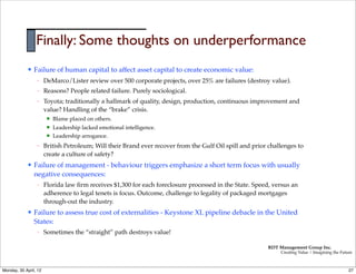 Finally: Some thoughts on underperformance
             l   Failure of human capital to affect asset capital to create economic value:
                   –   DeMarco/Lister review over 500 corporate projects, over 25% are failures (destroy value).
                   –   Reasons? People related failure. Purely sociological.
                   –   Toyota; traditionally a hallmark of quality, design, production, continuous improvement and
                       value? Handling of the “brake” crisis.
                        n   Blame placed on others.
                        n   Leadership lacked emotional intelligence.
                        n   Leadership arrogance.
                   –   British Petroleum; Will their Brand ever recover from the Gulf Oil spill and prior challenges to
                       create a culture of safety?
             l   Failure of management - behaviour triggers emphasize a short term focus with usually
                  negative consequences:
                   –   Florida law ﬁrm receives $1,300 for each foreclosure processed in the State. Speed, versus an
                       adherence to legal tenets is focus. Outcome, challenge to legality of packaged mortgages
                       through-out the industry.
             l   Failure to assess true cost of externalities - Keystone XL pipeline debacle in the United
                  States:
                   –   Sometimes the “straight” path destroys value!

                                                                                                         RDT Management Group Inc.
                                                                                                              Creating Value | Imagining the Future



Monday, 30 April, 12                                                                                                                             27
 