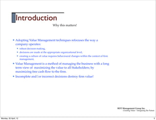 Introduction
                                                      Why this matters!



             l   Adopting Value Management techniques refocuses the way a
                  company operates:
                  l   robust decision making,
                  l   decisions are made at the appropriate organizational level,
                  l   creating a culture of value requires behavioural changes within the context of ﬁrm
                       management,
             l   Value Management is a method of managing the business with a long
                  term view of maximizing the value to all Stakeholders; by
                  maximizing free cash ﬂow to the ﬁrm.
             l   Incomplete and/or incorrect decisions destroy ﬁrm value!




                                                                                                            RDT Management Group Inc.
                                                                                                                 Creating Value | Imagining the Future



Monday, 30 April, 12                                                                                                                                 5
 