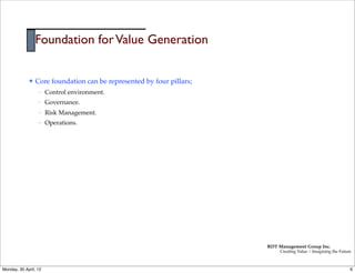 Foundation for Value Generation

             l   Core foundation can be represented by four pillars;
                   –   Control environment.
                   –   Governance.
                   –   Risk Management.
                   –   Operations.




                                                                        RDT Management Group Inc.
                                                                             Creating Value | Imagining the Future



Monday, 30 April, 12                                                                                             6
 