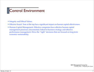 Control Environment

             l   Integrity and Ethical Values.
             l   Effective board. Tone at the top has a signiﬁcant impact on human capital effectiveness.
             l   Human Capital Management. Effective companies have effective human capital
                  management processes; documented, linked to business strategy and effective
                  performance management. Drive the “right” decisions that are focused on long term
                  economic sustainability.




                                                                                              RDT Management Group Inc.
                                                                                                   Creating Value | Imagining the Future



Monday, 30 April, 12                                                                                                                   7
 