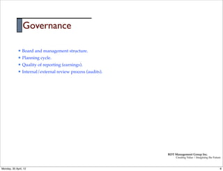 Governance

             l   Board and management structure.
             l   Planning cycle.
             l   Quality of reporting (earnings).
             l   Internal/external review process (audits).




                                                               RDT Management Group Inc.
                                                                    Creating Value | Imagining the Future



Monday, 30 April, 12                                                                                    8
 