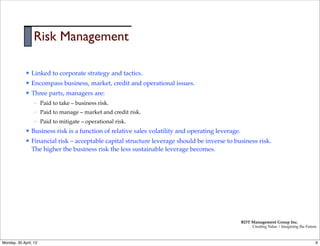 Risk Management

             l   Linked to corporate strategy and tactics.
             l   Encompass business, market, credit and operational issues.
             l   Three parts, managers are:
                   –   Paid to take – business risk.
                   –   Paid to manage – market and credit risk.
                   –   Paid to mitigate – operational risk.
             l   Business risk is a function of relative sales volatility and operating leverage.
             l   Financial risk – acceptable capital structure leverage should be inverse to business risk.
                  The higher the business risk the less sustainable leverage becomes.




                                                                                                     RDT Management Group Inc.
                                                                                                          Creating Value | Imagining the Future



Monday, 30 April, 12                                                                                                                          9
 