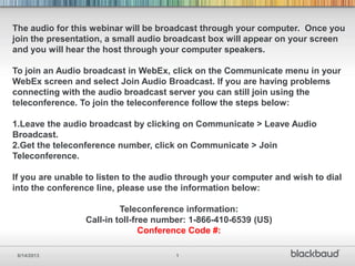 6/14/2013 1
The audio for this webinar will be broadcast through your computer. Once you
join the presentation, a small audio broadcast box will appear on your screen
and you will hear the host through your computer speakers.
To join an Audio broadcast in WebEx, click on the Communicate menu in your
WebEx screen and select Join Audio Broadcast. If you are having problems
connecting with the audio broadcast server you can still join using the
teleconference. To join the teleconference follow the steps below:
1.Leave the audio broadcast by clicking on Communicate > Leave Audio
Broadcast.
2.Get the teleconference number, click on Communicate > Join
Teleconference.
If you are unable to listen to the audio through your computer and wish to dial
into the conference line, please use the information below:
Teleconference information:
Call-in toll-free number: 1-866-410-6539 (US)
Conference Code #:
 
