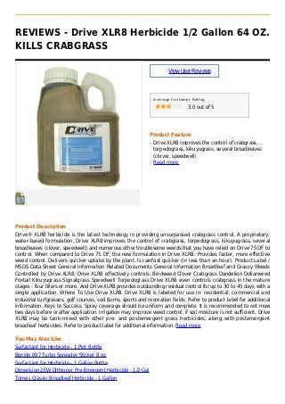 REVIEWS - Drive XLR8 Herbicide 1/2 Gallon 64 OZ.
KILLS CRABGRASS
ViewUserReviews
Average Customer Rating
3.0 out of 5
Product Feature
Drive XLR8 improves the control of crabgrass,q
torpedograss, kikuyugrass, several broadleaves
(clover, speedwell)
Read moreq
Product Description
Drive® XLR8 herbicide is the latest technology in providing unsurpassed crabgrass control. A proprietary,
water-based formulation, Drive XLR8 improves the control of crabgrass, torpedograss, kikuyugrass, several
broadleaves (clover, speedwell) and numerous other troublesome weeds that you have relied on Drive 75 DF to
control. When compared to Drive 75 DF, the new formulation in Drive XLR8: Provides faster, more effective
weed control. Delivers quicker uptake by the plant. Is rainfast quicker (in less than an hour). Product Label /
MSDS Data Sheet General Information Related Documents General Information Broadleaf and Grassy Weeds
Controlled by Drive XLR8. Drive XLR8 effectively controls: Bindweed Clover Crabgrass Dandelion Dollarweed
Foxtail Kikuyugrass Signalgrass Speedwell Torpedograss Drive XLR8 even controls crabgrass in the mature
stages - four tillers or more. And Drive XLR8 provides outstanding residual control for up to 30 to 45 days with a
single application. Where To Use Drive XLR8. Drive XLR8 is labeled for use in: residential, commercial and
industrial turfgrasses, golf courses, sod farms, sports and recreation fields. Refer to product label for additional
information. Keys to Success. Spray coverage should be uniform and complete. It is recommended to not mow
two days before or after application. Irrigation may improve weed control, if soil moisture is not sufficient. Drive
XLR8 may be tank-mixed with other pre- and postemergent grass herbicides, along with postemergent
broadleaf herbicides. Refer to product label for additional information. Read more
You May Also Like
Surfactant for Herbicide - 1 Pint Bottle
Bonide 097 Turbo Spreader Sticker 8 oz.
Surfactant for Herbicide - 1 Gallon Bottle
Dimension 2EW Dithiopyr Pre-Emergent Herbicide - 1/2 Gal
Trimec Classic Broadleaf Herbicide - 1 Gallon
 