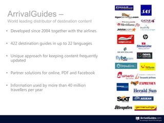 ArrivalGuides –
World leading distributor of destination content

• Developed since 2004 together with the airlines


• 422 destination guides in up to 22 languages


• Unique approach for keeping content frequently
  updated


• Partner solutions for online, PDF and Facebook


• Information used by more than 40 million
  travellers per year
 