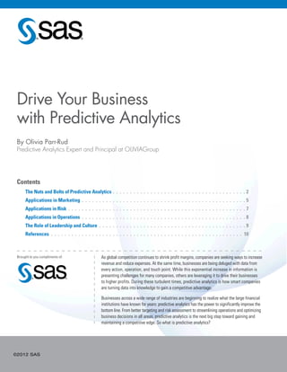 ©2012 SAS
Contents
	 The Nuts and Bolts of Predictive Analytics. .  .  .  .  .  .  .  .  .  .  .  .  .  .  .  .  .  .  .  .  .  .  .  .  .  .  .  .  .  .  .  .  .  .  .  .  .  . 2
	 Applications in Marketing . .  .  .  .  .  .  .  .  .  .  .  .  .  .  .  .  .  .  .  .  .  .  .  .  .  .  .  .  .  .  .  .  .  .  .  .  .  .  .  .  .  .  .  .  .  .  . 5
	 Applications in Risk . .  .  .  .  .  .  .  .  .  .  .  .  .  .  .  .  .  .  .  .  .  .  .  .  .  .  .  .  .  .  .  .  .  .  .  .  .  .  .  .  .  .  .  .  .  .  .  .  .  .  . 7
	 Applications in Operations.  .  .  .  .  .  .  .  .  .  .  .  .  .  .  .  .  .  .  .  .  .  .  .  .  .  .  .  .  .  .  .  .  .  .  .  .  .  .  .  .  .  .  .  .  .  .  .  . 8
	 The Role of Leadership and Culture . .  .  .  .  .  .  .  .  .  .  .  .  .  .  .  .  .  .  .  .  .  .  .  .  .  .  .  .  .  .  .  .  .  .  .  .  .  .  .  .  .  . 9
	 References.  .  .  .  .  .  .  .  .  .  .  .  .  .  .  .  .  .  .  .  .  .  .  .  .  .  .  .  .  .  .  .  .  .  .  .  .  .  .  .  .  .  .  .  .  .  .  .  .  .  .  .  .  .  .  .  . 10
By Olivia Parr-Rud
Predictive Analytics Expert and Principal at OLIVIAGroup
As global competition continues to shrink profit margins, companies are seeking ways to increase
revenue and reduce expenses. At the same time, businesses are being deluged with data from
every action, operation, and touch point. While this exponential increase in information is
presenting challenges for many companies, others are leveraging it to drive their businesses
to higher profits. During these turbulent times, predictive analytics is how smart companies
are turning data into knowledge to gain a competitive advantage.
Businesses across a wide range of industries are beginning to realize what the large financial
institutions have known for years: predictive analytics has the power to significantly improve the
bottom line. From better targeting and risk assessment to streamlining operations and optimizing
business decisions in all areas, predictive analytics is the next big step toward gaining and
maintaining a competitive edge. So what is predictive analytics?
Brought to you compliments of:
Drive Your Business
with Predictive Analytics
 