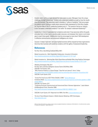 10 ©2012 SAS
Back to top
Analytic talent will be in high demand for many years to come. Managers have the unique
challenge of hiring “whole brain” thinkers who understand analytics as well as how the results
drive the business. Top executives need to develop a “culture of analytics” that encourages
an analytic-centric business model where everyone feels empowered to think like a leader.
As Thornton May of the IT Leadership Academy puts it, “The question facing our industry
is not ‘Do leaders understand analytics?’ but rather ‘Do analysts understand leadership?’”
Leadership in times of unprecedented complexity works best if top executives define the goals,
articulate them to their teams, provide ample resources, and empower their teams to set strate-
gies to reach those goals. Collaboration must be encouraged at every level. Skill development
in effective communication and emotional intelligence are critical.
Success in today’s high-tech, fast-paced global economy will be enjoyed by those organizations
that drive their business with predictive analytics with the agility of empowered leadership.
References
Parr-Rud, Olivia, Data Mining Cookbook (Wiley 2001)
Market Innovations Inc., Multi-Stakeholder Collaboration, Innovation & Simulation
http://marketinnovationsinc.com/White_Papers/MCIS Approach (12-19-11).pdf
Market Innovations Inc., Optimizing New Telcom Stand-Alone and Bundled Offers Using Predictive Technologies
http://marketinnovationsinc.com/White_Papers/Optimizing Service Provider Bundles (12-20-11).pdf
Modeling Technologies, May 2011
Parr-Rud, Olivia, Business Intelligence Success Factors (SAS/Wiley 2009)
SASCOM, Third Quarter, 2010
“Why Predictive Analytics is a Game-Changer,” Dave Rich and Jeanne G. Harris, Forbes
http://www.forbes.com/2010/04/01/analytics-best-buy-technology-data-companies-10-accenture.html
SASCOM, Fourth Quarter, 2010
“Survey Puts Fraud Loss at $2.9 Trillion Globally in 2009,” Tammy Whitehouse
Compliance Week, http://www.complianceweek.com/survey-puts-fraud-loss-at-29-trillion-globally-in-2009/
article/189557/
SASCOM, First Quarter, 2011
“Combining Structured, Semistructured and Unstructured Data in Business Applications,“ Jacob Ukelson
(InfoManagement Direct, December 2006)
http://www.information-management.com/infodirect/20061201/1069202-1.html
SASCOM, Fourth Quarter, 2011 (Reprinted from WRAL Tech Wire, www.wraltechwire.com)
The Use of Social Network Analysis in Mobile Operator Marketing, iDiRO Technologies,
http://www.idiro.com/
SAS and all other SAS Institute Inc. product or service names are registered trademarks or trademarks of SAS Institute Inc. in the USA and other countries.
® indicates USA registration. 105620_S90792.0412
 