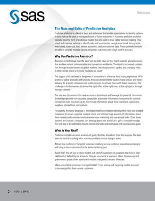 2 ©2012 SAS
Back to top
The Nuts and Bolts of Predictive Analytics
Predictive analytics is a blend of tools and techniques that enable organizations to identify patterns
in data that can be used to make predictions of future outcomes. In business, predictive analytics
typically take the form of predictive models that are used to drive better decision-making. They
unveil and measure patterns to identify risks and opportunities using transactional, demographic,
web-based, historical, text, sensor, economic, and unstructured data. These powerful models
are able to consider multiple factors and predict outcomes with a high level of accuracy.
Why Use Predictive Analytics?
Advances in technology over the past two decades have led to a highly volatile, global economy
that enables instant communication and connection worldwide. The result is increased competi-
tion through broader access to global markets, shrinking business cycles, and changing rules.
In other words, there is no more “business as usual.”
The biggest shift has been in the power of consumers to influence their buying experience. With
access to global products and services, they can demand better quality, lower prices, and faster
delivery. As a result, companies are under pressure to achieve more with fewer resources. The
challenge is for businesses to deliver the right offer, at the right time, at the right price, through
the right channel.
The only way to survive in this new economy is to embrace and leverage the power of information.
Knowledge gleaned from accurate, accessible, actionable information is essential for survival.
Companies must now have up-to-the-minute information about their customers, operations,
suppliers, competitors, and markets.
Fortunately, the same advances in technology that have empowered consumers have also enabled
companies to obtain, organize, analyze, store, and retrieve huge amounts of information about
their markets and customers and automate many marketing and operational tasks. Once these
systems are in place, companies can leverage predictive analytics to gain a competitive edge.
The first step is to understand how to connect the tools and techniques with your business goals.
What is Your Goal?
Predictive models can serve a variety of goals. But they should not drive the analysis. The best
place to start is by asking what business problem you are trying to solve.
Attract new customers? Targeted response modeling on new customer acquisition campaigns
will bring in more customers for the same marketing cost.
Avoid Risk? Risk of loss or claim models will identify customers or prospects that have a high
likelihood of defaulting on a loan or filing an insurance or warranty claim. Businesses and
governments protect their assets with models that predict security breaches.
Make unprofitable customers more profitable? Cross- and up-sell targeting models are used
to increase profits from current customers.
 