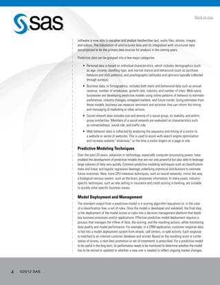 4 ©2012 SAS
Back to top
software is now able to decipher and analyze handwritten text, audio files, photos, images,
and videos. The translation of unstructured data and its integration with structured data
are projected to be the primary data sources for analysis in the coming years.
Predictive data can be grouped into a few major categories.
•	 Personal data is based on individual characteristics, which includes demographics (such
as age, income, dwelling type, and marital status) and behavioral (such as purchase
behavior and click patterns), and psychographic (attitudes and opinions typically collected
through surveys).
•	 Business data, or firmographics, includes both static and behavioral data such as annual
revenue, number of employees, growth rate, industry, and number of sites. Web-savvy
businesses are developing predictive models using online patterns of behavior to estimate
preferences, industry changes, untapped markets, and future trends. Using estimates from
these models, business can measure sentiment and activities that can inform the timing
and messaging of marketing or other actions.
•	 Social network data includes size and density of a social group, its stability, and within-
group similarities. Members of a social network are evaluated on characteristics such
as connectedness, social role, and traffic role.
•	 Web behavior data is collected by analyzing the sequence and timing of a visitor to
a website or series of websites. This is used to assist with search engine optimization
and increase website “stickiness,” or the time a visitor lingers on a page or site.
Predictive Modeling Techniques
Over the past 20 years, advances in technology, especially computer processing power, have
enabled the development of predictive models that are not only powerful but also able to leverage
large volumes of data very quickly. Common predictive modeling techniques such as classification
trees and linear and logistic regression leverage underlying statistical distributions to estimate
future outcomes. New, more CPU-intensive techniques, such as neural networks, mimic the way
a biological nervous system, such as the brain, processes information. In many cases, industry-
specific techniques, such as rate setting in insurance and credit scoring in banking, are suitable
to quickly solve specific business issues.
Model Deployment and Management
The standard output from a predictive model is a scoring algorithm (equation) or, in the case
of a classification tree, a set of rules. Once the model is developed and validated, the final step
is the deployment of the model scores or rules into a decision management platform that feeds
key business processes and/or applications. Effective predictive model deployment requires a
process that manages the inflow of data, the scoring, and the resulting actions, while monitoring
data quality and model performance. For example, in a CRM application, customer response data
is fed into a model deployment system from emails, call centers, or web activity. Each response
is matched to an internal customer database and scored. Based on the resulting score or combi-
nation of scores, a next-best promotion or set of treatments is prescribed. For a predictive model
to be useful in the long term, its performance needs to be monitored to determine whether the model
has to be retired or updated or whether a new one is needed to reflect ongoing market changes.
 