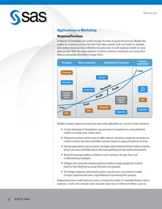 5 ©2012 SAS
Back to top
Applications in Marketing
Response/Purchase
A majority of businesses earn profits through the sales of goods and services. Models that
predict the response to a low-rate offer have been used by credit card banks for decades,
and catalog companies have collected and pooled data to build response models for many
years as well. With the recent explosion of online commerce, businesses are using online
behavior and profile information to target offers.
Models to predict response and purchase have wide applicability to a variety of other industries.
•	 To take advantage of deregulation, gas and electric companies are using predictive
models to increase their market share.
•	 Telecommunications entities such as cable, Internet, and phone companies use predictive
models to attract and retain profitable customers based on usage and premium services.
•	 Gaming organizations such as casinos use highly sophisticated predictive models to identify,
attract, and retain profitable patrons who enjoy gambling and star-quality entertainment.
•	 Nonprofits leverage predictive models to solicit donations through direct mail
or telemarketing campaigns.
•	 Colleges and universities develop predictive models to target prospective students
based on their likelihood to accept admission and graduate.
•	 Technology companies and business product manufacturers use predictive models
to target companies that have a high likelihood of purchasing their products.
Response/purchase model scores are used to increase the number of responders/buyers, reduce
expenses, or both. One national credit card bank saved tens of millions of dollars a year by
Prospect New Customer Established Customer
Former
Customer
Loss
Response
Activation
Cross-sell
Up-sell
Retention
Collection
Collection
Revenue
Profit
Cost
Risk
Prospect
Lifetime
Value
Win
Back
Risk
Risk
Customer
Lifetime
Value
Loss
Profit
 