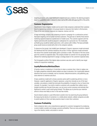 6 ©2012 SAS
Back to top
targeting prospects with a high likelihood to respond and carry a balance. By selecting prospects
based on a predictive model, it reduced its direct mail by 50% while still capturing 85% of the profits.
Customer Segmentation
Classification trees or logistic models can be used to help companies understand their customer
base by segmenting customers into groups based on measures that matter to the business.
Three of the most common measures are response, revenue, and risk.
A large technology company was preparing to launch a campaign for a combination printer/
fax/copier targeting a list of current business customers. The goal was to identify three distinct
marketing segments based on a combination of model scores. The customer segment with the
highest potential profit would be assigned a salesperson for a personal visit. The moderately
profitable group would be mailed a promotion, with a phone call to follow. The least profitable
group would receive an email with a link to the company’s website.
To determine the groups, two models were developed. A logistic regression model estimated
the likelihood that the customer would buy the printer. A linear regression model estimated
the amount the customer would spend, given a purchase is made. The product of the two scores
gave the customer an expected value. The company divided its customer list into groupings that
allowed the marketing department to assign a strategy based on the customer’s expected value.
The firmographic profile of the highest value customers was also used to identify new target
markets for acquisition marketing.
Loyalty/Retention/Attrition/Churn
A familiar mantra in marketing is: It costs less to retain a customer than it does to replace one.
For highly competitive industries where markets are close to saturation, this is particularly relevant.
Industries that count on renewals, such as insurance, telecommunications, and publishing, pay
close attention to retention and churn.
A basic predictive model with a binary outcome works well for predicting attrition or churn.
However, a specific application of logistic regression, using time intervals as one of the input
variables, can produce a model that estimates the probability of renewal or churn at future time
intervals. For example, if you build a model on customers who cancelled their cellular service
(totaled monthly) over the past three years, you can score current customers and estimate their
likelihood to cancel in each month going forward. This allows you to prioritize your retention
efforts to those most likely to churn in the next few months.
Social network analysis is used effectively to predict churn by examining the group behavior.
By measuring the density of connection in a mobile phone network, cellular companies are able
to predict patterns of churn and take proactive steps to retain their customers.
Customer Profitability
Some companies take a very comprehensive approach to customer management by employing
a series models to predict and manage customer profitability. There are many variations, depend-
ing on the industry, market, and product or service.
 