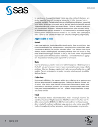 7 ©2012 SAS
Back to top
For example, given the competitive nature of interest rates in the credit card industry, one bank
decided to examine its portfolio each quarter to determine the effect of changes in terms
on customer profitability. The bank defined customer profitability as a combination of expected bal-
ances, payment behavior, and risk of default over the next three years. Predictive models were built
that estimated the change in balance and payment behavior if either the interest rate or the credit
limit was increased or decreased. A standard risk model was used. Based on quarterly scoring,
the models estimated three-year profitability for each scenario based on the potential change in
balances, payment behavior, and likelihood of default for each customer. These quarterly adjust-
ments in terms for each customer allowed the bank to maximize rolling three-year profitability.
Applications in Risk
Default
A well-known application of predictive modeling is credit scoring. Based on credit history, finan-
cial profile, demographics, and other information, a lending institution or other business is able
to determine the likelihood of an individual or business meeting a loan obligation. Predicting the
likelihood of default or bankruptcy has been a main profit driver of the loan industry for many
years. Whether for a mortgage, credit card, car loan, or even a utility service, many companies
rely on a credit score to determine approval and terms of a contract. Banks also use aggrega-
tions of expected loss to meet regulatory requirements for loan reserves.
Claim
Insurance companies use predictive model scores to determine approval and optimize pricing for
life, health, auto, and homeowners insurance based on demographics, claim history, and other
risk factors. Risk pricing plays a very important role in auto insurance, where the rates are highly
regulated. Warranty companies often use product information and safety records to model the
likelihood of a claim.
Collections
Customers who fall behind in their payments and are sent to collections can be segmented much
like those being considered for a marketing program. Combining the likelihood of default with
the amount of the balance allows the collection department to determine the severity of the
potential loss. In one example, customers with the highest expected loss were called imme-
diately, while those with moderate risk were sent a letter and those with the lowest risk were
sent an email reminder.
Fraud
With the increase in electronic and online transactions, fraud is increasing at an alarming rate.
According to fraud research by the Association of Certified Fraud Examiners, fraud cost the
global economy more than $2.9 trillion in 2009. From stolen credit card purchases, insurance
claims (including life, health, and auto), cellular usage, tax returns, online tracking, account/ACH
fraud, and money laundering, fraud is increasing costs for businesses and consumers alike.
 
