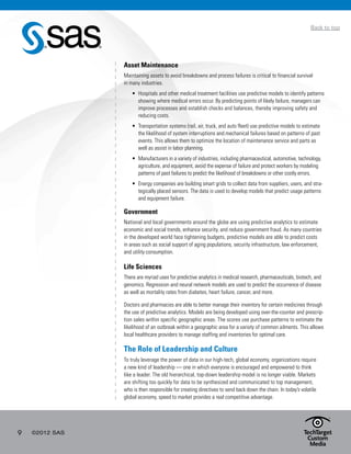 9 ©2012 SAS
Back to top
Asset Maintenance
Maintaining assets to avoid breakdowns and process failures is critical to financial survival
in many industries.
•	 Hospitals and other medical treatment facilities use predictive models to identify patterns
showing where medical errors occur. By predicting points of likely failure, managers can
improve processes and establish checks and balances, thereby improving safety and
reducing costs.
•	 Transportation systems (rail, air, truck, and auto fleet) use predictive models to estimate
the likelihood of system interruptions and mechanical failures based on patterns of past
events. This allows them to optimize the location of maintenance service and parts as
well as assist in labor planning.
•	 Manufacturers in a variety of industries, including pharmaceutical, automotive, technology,
agriculture, and equipment, avoid the expense of failure and protect workers by modeling
patterns of past failures to predict the likelihood of breakdowns or other costly errors.
•	 Energy companies are building smart grids to collect data from suppliers, users, and stra-
tegically placed sensors. The data is used to develop models that predict usage patterns
and equipment failure.
Government
National and local governments around the globe are using predictive analytics to estimate
economic and social trends, enhance security, and reduce government fraud. As many countries
in the developed world face tightening budgets, predictive models are able to predict costs
in areas such as social support of aging populations, security infrastructure, law enforcement,
and utility consumption.
Life Sciences
There are myriad uses for predictive analytics in medical research, pharmaceuticals, biotech, and
genomics. Regression and neural network models are used to predict the occurrence of disease
as well as mortality rates from diabetes, heart failure, cancer, and more.
Doctors and pharmacies are able to better manage their inventory for certain medicines through
the use of predictive analytics. Models are being developed using over-the-counter and prescrip-
tion sales within specific geographic areas. The scores use purchase patterns to estimate the
likelihood of an outbreak within a geographic area for a variety of common ailments. This allows
local healthcare providers to manage staffing and inventories for optimal care.
The Role of Leadership and Culture
To truly leverage the power of data in our high-tech, global economy, organizations require
a new kind of leadership — one in which everyone is encouraged and empowered to think
like a leader. The old hierarchical, top-down leadership model is no longer viable. Markets
are shifting too quickly for data to be synthesized and communicated to top management,
who is then responsible for creating directives to send back down the chain. In today’s volatile
global economy, speed to market provides a real competitive advantage.
 