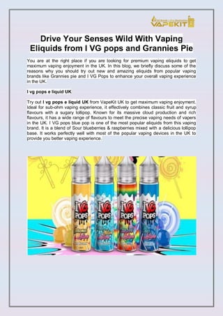 Drive Your Senses Wild With Vaping
Eliquids from I VG pops and Grannies Pie
You are at the right place if you are looking for premium vaping eliquids to get
maximum vaping enjoyment in the UK. In this blog, we briefly discuss some of the
reasons why you should try out new and amazing eliquids from popular vaping
brands like Grannies pie and I VG Pops to enhance your overall vaping experience
in the UK.
I vg pops e liquid UK
Try out I vg pops e liquid UK from VapeKit UK to get maximum vaping enjoyment.
Ideal for sub-ohm vaping experience, it effectively combines classic fruit and syrup
flavours with a sugary lollipop. Known for its massive cloud production and rich
flavours, it has a wide range of flavours to meet the precise vaping needs of vapers
in the UK. I VG pops blue pop is one of the most popular eliquids from this vaping
brand. It is a blend of Sour blueberries & raspberries mixed with a delicious lollipop
base. It works perfectly well with most of the popular vaping devices in the UK to
provide you better vaping experience.
 