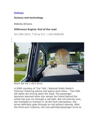 Babbage

    Science and technology

    Elderly drivers

    Difference Engine: End of the road

    Oct 29th 2012, 7:25 by N.V. | LOS ANGELES
•
•




    Don't tell me I can't drive

    A JOKE courtesy of “Car Talk”, National Public Radio’s
    hilarious motoring-advice and agony-aunt show... Two little
    old ladies are driving down the road. The passenger
    becomes alarmed when she senses her friend behind the
    wheel has just run through a red light. But not entirely sure,
    she hesitates to mention it. At the next intersection, the
    driver definitely goes through on red without slowing. After
    the third such instance, the now petrified passenger turns to
 