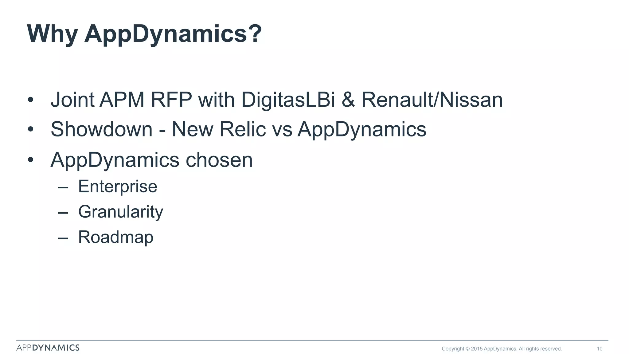 Why AppDynamics?
•  Joint APM RFP with DigitasLBi & Renault/Nissan
•  Showdown - New Relic vs AppDynamics
•  AppDynamics chosen
–  Enterprise
–  Granularity
–  Roadmap
Copyright © 2015 AppDynamics. All rights reserved. 10
 
