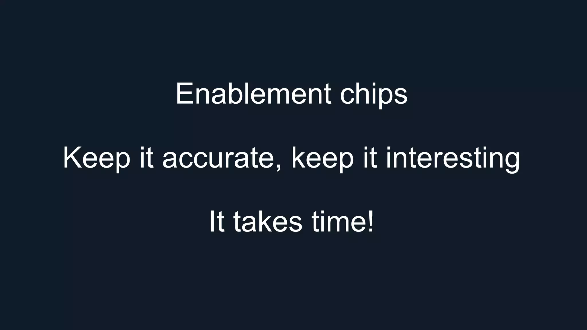 Enablement chips
Keep it accurate, keep it interesting
It takes time!
 