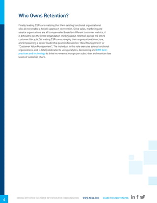 Who Owns Retention?
     Finally, leading CSPs are realizing that their existing functional organizational
     silos do not enable a holistic approach to retention. Since sales, marketing and
     service organizations are all compensated based on different customer metrics, it
     is difficult to get the entire organization thinking about retention across the entire
     customer lifecycle. So leading CSPs are changing their organizational structure,
     and empowering a senior leadership position focused on “Base Management” or
     “Customer Value Management”. The individual in this role executes across functional
     organizations, and is totally dedicated to using analytics, decisioning and CRM best-
     practices and technology to drive incremental margin per subscriber and maintain low
     levels of customer churn.




    DRIVING EFFECTIVE CUSTOMER RETENTION FOR COMMUNICATION      WWW.PEGA.COM       SHARE THIS WHITEPAPER:
4
 