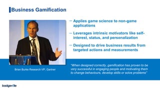 Applies game science to non-game
applications
Leverages intrinsic motivators like self-
interest, status, and personalization
Designed to drive business results from
targeted actions and measurements
Business Gamification
“When designed correctly, gamification has proven to be
very successful in engaging people and motivating them
to change behaviours, develop skills or solve problems”
Brian Burke Research VP, Gartner
 