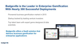 Pioneered business gamification market in 2010
Startup backed by leading venture investors
Top talent team with expert game designers & data
scientists
18
Badgeville offers a SaaS solution that
delivers business gamfication for
enterprise applications
Badgeville is the Leader in Enterprise Gamification
With Nearly 300 Successful Deployments
 