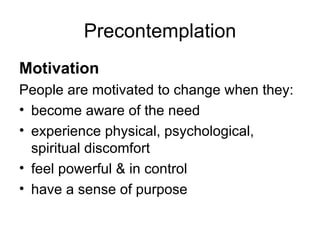 Precontemplation Motivation People are motivated to change when they: become aware of the need experience physical, psychological, spiritual discomfort feel powerful & in control have a sense of purpose 
