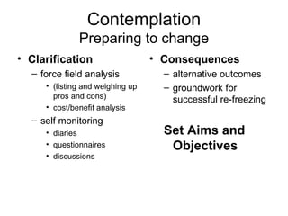 Contemplation Preparing to change Clarification force field analysis (listing and weighing up pros and cons) cost/benefit analysis self monitoring diaries questionnaires discussions Consequences alternative outcomes groundwork for successful re-freezing Set Aims and Objectives 