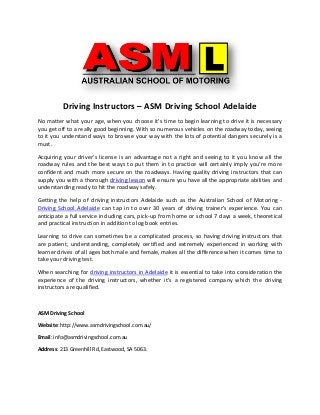 Driving Instructors – ASM Driving School Adelaide
No matter what your age, when you choose it's time to begin learning to drive it is necessary
you get off to a really good beginning. With so numerous vehicles on the roadway today, seeing
to it you understand ways to browse your way with the lots of potential dangers securely is a
must.
Acquiring your driver’s license is an advantage not a right and seeing to it you know all the
roadway rules and the best ways to put them in to practice will certainly imply you're more
confident and much more secure on the roadways. Having quality driving instructors that can
supply you with a thorough driving lesson will ensure you have all the appropriate abilities and
understanding ready to hit the roadway safely.
Getting the help of driving instructors Adelaide such as the Australian School of Motoring -
Driving School Adelaide can tap in to over 30 years of driving trainer's experience. You can
anticipate a full service including cars, pick-up from home or school 7 days a week, theoretical
and practical instruction in addition to log book entries.
Learning to drive can sometimes be a complicated process, so having driving instructors that
are patient, understanding, completely certified and extremely experienced in working with
learner drives of all ages both male and female, makes all the difference when it comes time to
take your driving test.
When searching for driving instructors in Adelaide it is essential to take into consideration the
experience of the driving instructors, whether it's a registered company which the driving
instructors are qualified.
ASM Driving School
Website: http://www.asmdrivingschool.com.au/
Email: info@asmdrivingschool.com.au
Address: 213 Greenhill Rd, Eastwood, SA 5063.
 