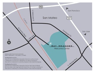 92
                                                                                                          San Francisco




                                                            S. Delaware St.
                                                                                     San Mateo
                                        Ca
                                          ltra
                                              in
                             El




                                                                                                   Sa
                                C




                                                                                                     ra
                                 am




                                                                                                       tg                        San Jose
                                                                                                         og
                                   in
                                     o




                                                                 .                                         a
                                                                                                               Dr
                                        Re




                                                              Ave                                                .
                                          al




                                                         th
                                                       25
                                                    E.




                                                                                            Welcome Center

DRIVING DIRECTIONS TO BAY MEADOWS:
2600 S. Delaware St. , San Mateo, CA 94403

Traveling North on US-101:
                                                                                                                             .
Take exit 414A for Hillsdale Blvd. Keep right at the fork to continue toward
E. Hillsdale Blvd. Turn left onto E. Hillsdale Blvd. Turn right on Saratoga Dr.                                          Blvd
                                                                                                                    le
                                                                                                                  da
Take a left on S. Delaware St. to enter Bay Meadows. Follow directional signage.
                                                                                                               lls
Traveling South on US-101:
                                                                                                             Hi
Take exit 414A for Hillsdale Blvd. Keep right at the fork, follow signs for Hillsdale                     E.
Blvd./San Mateo. Take a slight right onto Franklin Pkwy. W. Turn right on Saratoga Dr.
Take a left on S. Delaware St. to enter Bay Meadows. Follow directional signage.
 