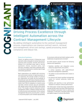 Driving Process Excellence through
Intelligent Automation across the
Contract Management Lifecycle
By adding intelligent automation to the contract management
process, organizations can improve contract search, retrieval
and management, drive cost savings, speed processing, boost
compliance and reduce risk.
Executive Summary
There’s no getting around it: Enterprises must
deal with a daily onslaught of contract documents
spanning many purposes, formats and sources,
whether it’s a purchase order, sales or service
agreement, invoice, insurance policy, loan
warranty, mortgage, rental lease, employee letter,
non-disclosure agreement or another type of legal
and binding agreement.
Most organizations are saddled with enormous
and unstructured volumes of legal documents. In
our experience, the average number of contracts
per organization can range into the hundreds of
thousands per year, with large companies potential-
ly generating several thousand new contracts every
month. Over 70% of companies in a recent survey
said their contract process was not automated,
with 58.6% using e-mail and 49.4% using shared
drives.1
This reveals a need for enterprise contract
management (ECM), a software solution that aims
to bring structure and automation to the contract
management lifecycle by ensuring that a contract
is structured properly and reviewed appropriately,
its provisions enforced and intent realized, and its
weaknesses recognized and corrected.2
An ECM solution should include the following
features and capabilities:
•	Seamless workflow and integration across
enterprise departments and systems.
•	A central repository with state-of-the-art
document management capabilities.
•	The ability to send automated alerts based on
milestones.
•	An intuitive and robust workflow management
system for contract authoring, review and
approvals.
•	Auditing and reporting on key performance
indicators to measure contract performance.
This white paper reveals how large organizations
can get the best value from their ECM solutions by
using intelligent automation tools to address the
challenges of efficiently managing paper-based
and digital images of contract documents.
cognizant 20-20 insights | july 2015
• Cognizant 20-20 Insights
 
