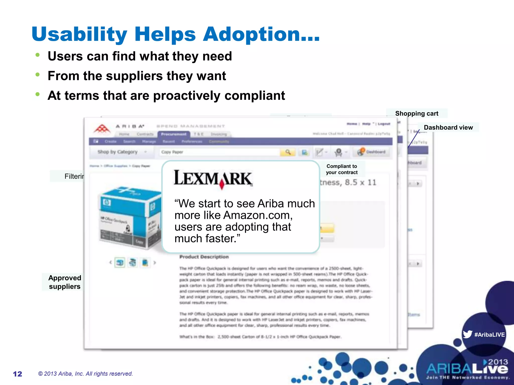 #AribaLIVE
Usability Helps Adoption…
© 2013 Ariba, Inc. All rights reserved.12
• Users can find what they need
• From the suppliers they want
• At terms that are proactively compliant
Non catalog
items
Favorites
Shopping cart
Dashboard view
Type ahead
Filtering
Approved
suppliers
Compliant to
your contract
“We start to see Ariba much
more like Amazon.com,
users are adopting that
much faster.”
 
