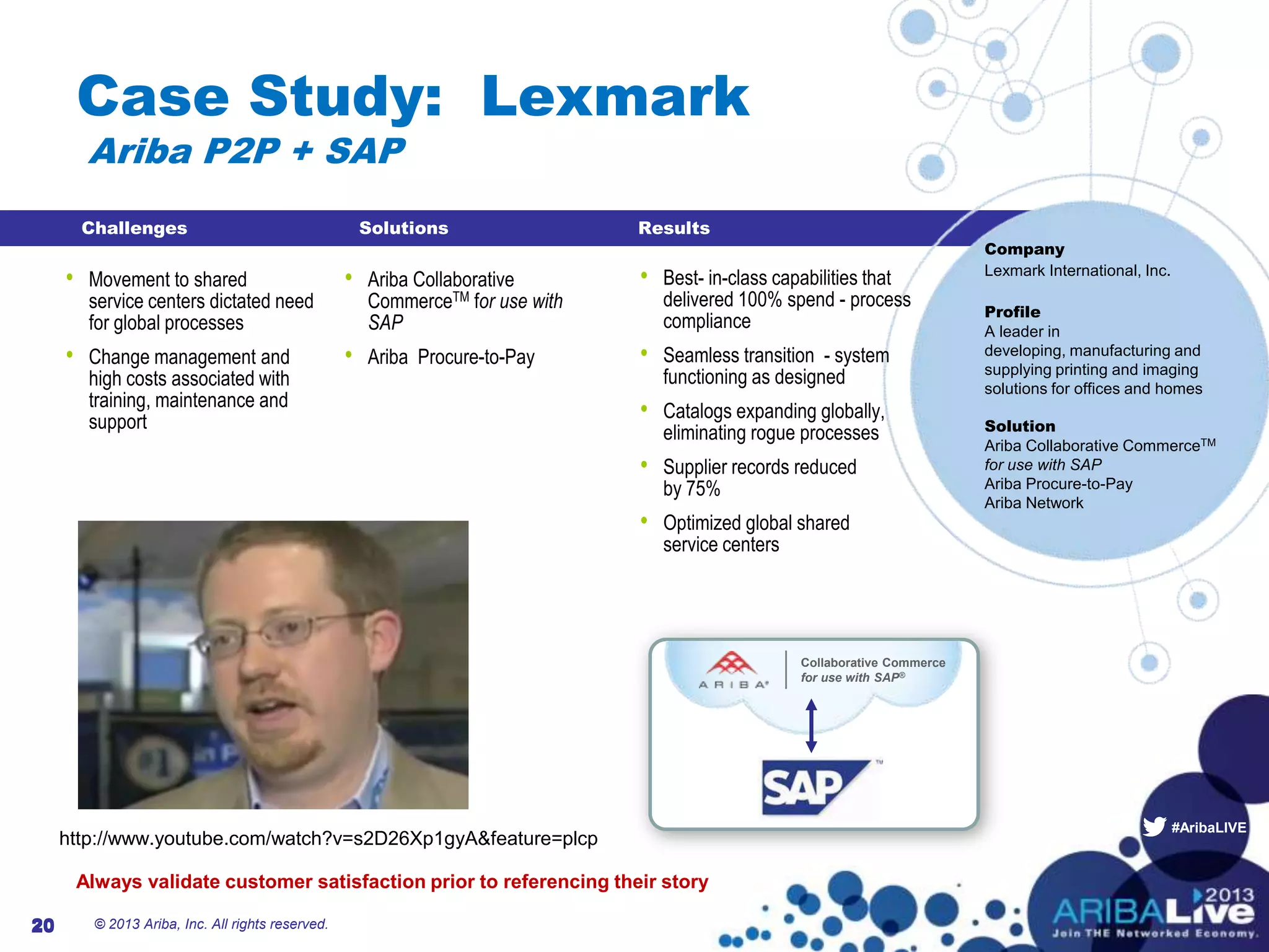 #AribaLIVE
Collaborative Commerce
for use with SAP®
Case Study: Lexmark
Ariba P2P + SAP
© 2013 Ariba, Inc. All rights reserved.20
• Best- in-class capabilities that
delivered 100% spend - process
compliance
• Seamless transition - system
functioning as designed
• Catalogs expanding globally,
eliminating rogue processes
• Supplier records reduced
by 75%
• Optimized global shared
service centers
20
Company
Lexmark International, Inc.
Profile
A leader in
developing, manufacturing and
supplying printing and imaging
solutions for offices and homes
Solution
Ariba Collaborative CommerceTM
for use with SAP
Ariba Procure-to-Pay
Ariba Network
Challenges Solutions Results
• Movement to shared
service centers dictated need
for global processes
• Change management and
high costs associated with
training, maintenance and
support
• Ariba Collaborative
CommerceTM for use with
SAP
• Ariba Procure-to-Pay
http://www.youtube.com/watch?v=s2D26Xp1gyA&feature=plcp
Always validate customer satisfaction prior to referencing their story
 