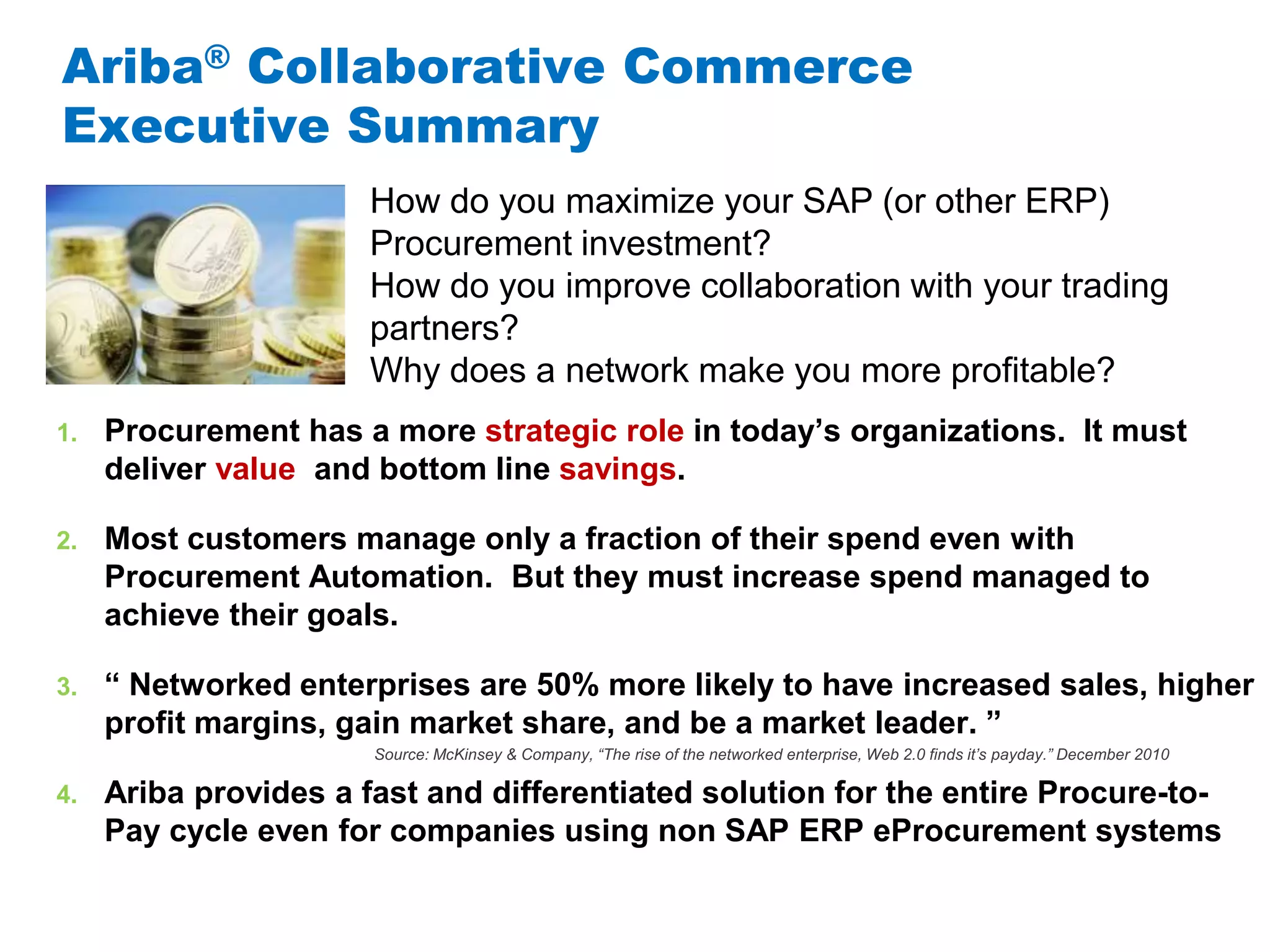#AribaLIVE
Ariba® Collaborative Commerce
Executive Summary
1. Procurement has a more strategic role in today’s organizations. It must
deliver value and bottom line savings.
2. Most customers manage only a fraction of their spend even with
Procurement Automation. But they must increase spend managed to
achieve their goals.
3. “ Networked enterprises are 50% more likely to have increased sales, higher
profit margins, gain market share, and be a market leader. ”
4. Ariba provides a fast and differentiated solution for the entire Procure-to-
Pay cycle even for companies using non SAP ERP eProcurement systems
How do you maximize your SAP (or other ERP)
Procurement investment?
How do you improve collaboration with your trading
partners?
Why does a network make you more profitable?
Source: McKinsey & Company, “The rise of the networked enterprise, Web 2.0 finds it’s payday.” December 2010
 