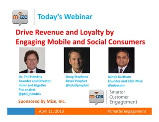 Today’s Webinar
Drive Revenue and Loyalty by
Engaging Mobile and Social Consumers



Dr. Phil Hendrix             Doug Stephens    Ashok Kartham
Founder and Director,        Retail Prophet   Founder and CEO, Mize
immr and GigaOm              @retailprophet   @mizecom
Pro analyst
@phil_hendrix

Sponsored by Mize, Inc.

            April 11, 2013                    #smarterengagement
 