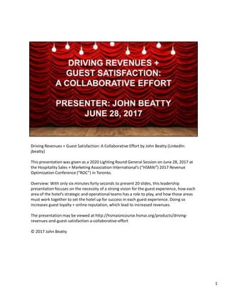 Driving Revenues + Guest Satisfaction: A Collaborative Effort by John Beatty (LinkedIn:
jbeatty)
This presentation was given as a 2020 Lighting Round General Session on June 28, 2017 at
the Hospitality Sales + Marketing Association International’s (“HSMAI”) 2017 Revenue
Optimization Conference (“ROC”) in Toronto.
Overview: With only six minutes forty seconds to present 20 slides, this leadership
presentation focuses on the necessity of a strong vision for the guest experience, how each
area of the hotel’s strategic and operational teams has a role to play, and how those areas
must work together to set the hotel up for success in each guest experience. Doing so
increases guest loyalty + online reputation, which lead to increased revenues.
The presentation may be viewed at http://hsmaioncourse.hsmai.org/products/driving-
revenues-and-guest-satisfaction-a-collaborative-effort
© 2017 John Beatty
1
 