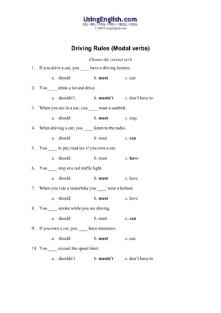 © 2005 UsingEnglish.com




                        Driving Rules (Modal verbs)
                                  Choose the correct verb
1.   If you drive a car, you ____ have a driving licence.

            a. should                b. must               c. can

2.   You ____ drink a lot and drive.

            a. shouldn’t             b. mustn’t            c. don’t have to

3.   When you are in a car, you ____ wear a seatbelt.

            a. should                b. must               c. may

4.   When driving a car, you ____ listen to the radio.

            a. should                b. must               c. can

5.   You ____ to pay road tax if you own a car.

            a. should                b. must               c. have

6.   You ____ stop at a red traffic light.

            a. should                b. must               c. have

7.   When you ride a motorbike you ____ wear a helmet.

            a. should                b. must               c. have

8.   You ____ smoke while you are driving.

            a. should                b. must               c. can

9.   If you own a car, you ____ have insurance.

            a. should                b. must               c. can

10. You ____ exceed the speed limit.

            a. shouldn’t             b. mustn’t            c. don’t have to
 