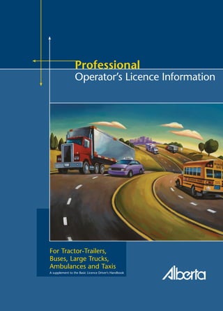 April 2008
For Tractor-Trailers,
Buses, Large Trucks,
Ambulances and Taxis
Professional
Operator’s Licence Information
A supplement to the Basic Licence Driver's Handbook
www.saferoads.com
 