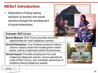 NESsT Introduction Dedicated to finding lasting solutions to poverty and social injustice through the development of social enterprises. Example: RUF Cunco Social Mission:  RUF Cunco provides economic opportunities for rural indigenous women.  Social Enterprise:  Line of beauty products (lotions, creams, soaps) made from locally-grown native plants, sold to a high-end market of consumers.  Social Impact:  Provides employment for rural indigenous Mapuche women, covers operational costs of RUF Cunco, and increases awareness of problems facing indigenous people. 