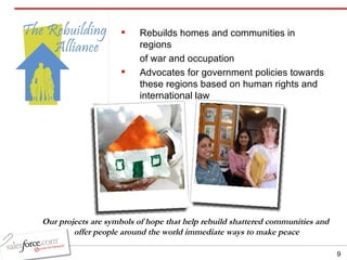 Rebuilds homes and communities in regions  of war and occupation Advocates for government policies towards these regions based on human rights and international law  Our projects are symbols of hope that help rebuild shattered communities and  offer people around the world immediate ways to make peace 