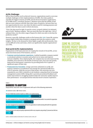 5Harvard Business Review Analytic ServicesBriefing Paper | Artificial Intelligence and Machine Learning: Driving Tangible Value for Business
AI/ML Challenges
Before these benefits can be achieved, however, organizations need to overcome
multiple challenges in their implementation of AI/ML. Poor data quality is
arguably the biggest nemesis of AI/ML and all advanced analytics applications.
In an HBR article, consultant Thomas C. Redman warns that the pitfalls of bad
data are more ominous with ML than other types of analytics, because there are
two opportunities for error: one when the data is used for training purposes and
another when the data is used to inform decisions.
“First, the data must be right: It must be correct, properly labeled, de-deduped,
and so forth,” Redman explains. “But you must also have the right data—lots of
unbiased data, over the entire range of inputs for which one aims to develop the
predictive model.”7
However, many ML challenges reside on the human side. FIGURE 3 Some ML systems
require highly skilled data scientists to program and train the system to yield
insights. Yet due to the demand for these highly sought-after professionals, they
can be difficult to hire and retain, which can significantly impede organizations’
use of ML.
Real-world AI/ML Implementations
Organizations of all types and sizes are reaping the rewards of AI and ML, across
many functional areas of the business, such as:
•	 Customer service/customer experience. A global hospitality company needed
a centralized solution to monitor and surface server issues and improve
network reliability. Since deploying ML, the company has not only improved the
reliability of its network to the benefit of internal users, but it has also greatly
improved its hotel guests’ experience by providing better Wi-Fi uptime—a
significant aspect of their stay.
•	 Product/service innovation. A large university embarked on an ML and
analytics initiative to troubleshoot and manage the operational efficiency
of its IT networks. With the success of that project, the university has now
expanded its use of ML to identify at-risk students, using data from its learning
management system (LMS). Being able to provide personalized feedback and
earlier intervention to struggling students helps the university rapidly improve
their performance—an unexpected but welcome boost to learner experience.
FIGURE 3
BARRIERS TO ADOPTION
Respondents rated their level of agreement with each of the following statements
•SOMEWHAT AGREE
•STRONGLY AGREE
Thelackofskilleddatascientistsimpedesourabilitytousemachinelearning
Ourseniormanagementhasastrongunderstandingofmachinelearningandthebeneﬁtsitcanprovidetheorganization
Ourseniormanagementhascommunicatedwellhowtheopportunityformachinelearningwillbeneﬁttheorganization
MachinelearningcanbeeasilyandquicklyimplementedwithinmostcompaniesusingexistingITpersonnelandskillsets
48% 19%
35% 17%
26% 12%
10% 3%
SOURCE: HARVARD BUSINESS REVIEW ANALYTIC SERVICES SURVEY, APRIL 2017
SOMEMLSYSTEMS
REQUIREHIGHLYSKILLED
DATASCIENTISTSTO
PROGRAMANDTRAIN
THESYSTEMTOYIELD
INSIGHTS.
 
