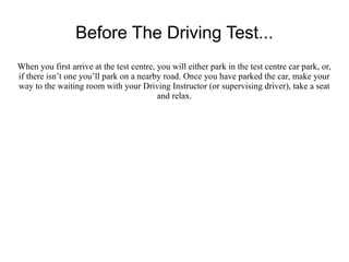 Before The Driving Test...
When you first arrive at the test centre, you will either park in the test centre car park, or,
if there isn’t one you’ll park on a nearby road. Once you have parked the car, make your
way to the waiting room with your Driving Instructor (or supervising driver), take a seat
                                          and relax.
 