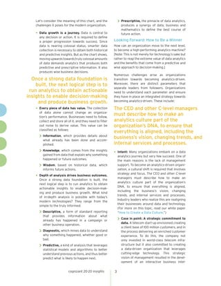 cognizant 20-20 insights 3
Let’s consider the meaning of this chart, and the
challenges it poses for the modern organization.
•	Data growth is a journey. Data is central to
any decision or action. It is required to define
a proper progression towards success. Since
data is nearing colossal status, smarter data
collection is necessary to obtain both historical
and predictive insights. But as the chart shows,
movingupwardstowardstrulycolossalamounts
of data demands analytics that produces both
predictive and prescriptive information. It also
produces wise business decisions.
•	Every piece of data has value. The collection
of data alone cannot change an organiza-
tion’s performance. Businesses need to follow,
collect and store all of it, and they need to filter
out noise to derive value. This value can be
classified as follows:
>> Information, which provides details about
what already has been done and accom-
plished.
>> Knowledge, which comes from the insights
gained from data that explain why something
happened or future outcomes.
>> Wisdom, based on historical data, which
informs future actions.
•	Depth of analysis drives business outcomes.
Once a strong data foundation is built, the
next logical step is to run analytics to obtain
actionable insights to enable decision-mak-
ing and produce business growth. What kind
of in-depth analysis is possible with today’s
modern technologies? They range from the
simple to the truly informed:
>> Descriptive, a form of standard reporting
that provides information about what
already has happened in a campaign or
other business operation.
>> Diagnostic, which mines data to understand
why something happened, whether good or
bad.
>> Predictive, a kind of analysis that leverages
statistical models and algorithms to better
understand previous actions, and thus better
predict what is likely to happen next.
>> Prescriptive, the pinnacle of data analytics,
produces a synergy of data, business and
mathematics to define the best course of
future action.
Looking Forward: How to Be a Winner
How can an organization move to the next level,
to become a high-performing analytics machine?
[Note: This is not merely for technology’s sake but
rather to reap the extreme value of data analytics
and the benefits that come from a predictive and
wise approach to decision-making.]
Numerous challenges arise as organizations
transition towards becoming analytics-driven.
Moreover, there are distinct parameters that
separate leaders from followers. Organizations
need to understand each parameter and ensure
they have in place an integrated strategy towards
becoming analytics-driven. These include:
•	Intent: Many organizations embark on a data
analytics journey but very few succeed. One of
the main reasons is the lack of management
support. To become an analytics-driven organi-
zation, a cultural shift is required that involves
strategy and focus. The CEO and other C-level
managers must describe how to make an
analytics culture part of the organization’s
DNA, to ensure that everything is aligned,
including the business’s vision, changing
trends, and internal services and processes.
Industry leaders who realize this are realigning
their businesses around data and technology.
(For more on this topic, read our white paper
“How to Create a Data Culture.”)
>> Case in point: A strategic commitment to
data. A telecom start-up envisioned creating
a client base of 100 million customers, and in
the process delivering an enriched customer
experience. To do this, the company not
only invested in world-class telecom infra-
structure but it also committed to creating
a data-driven organization that leverages
cutting-edge technology. This strategic
vision of management resulted in the devel-
opment of an interactive business intel-
Once a strong data foundation is
built, the next logical step is to
run analytics to obtain actionable
insights to enable decision-making
and produce business growth.
The CEO and other C-level managers
must describe how to make an
analytics culture part of the
organization’s DNA, to ensure that
everything is aligned, including the
business’s vision, changing trends, and
internal services and processes.
 