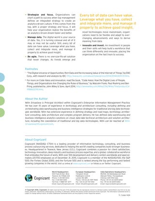 •	Strategize and focus. Organizations can
chart a path to success when top management
defines an integrated strategy to create an
analytics-driven culture. If this comes from the
top, with a proper strategy and focus, it will
help your organization realize the benefits of
an analytics-driven dream faster and better.
•	Manage data. The digital world is your source
of data. Yes, it is turning colossal and all of it
may or may not be useful. Still, every bit of
data can have value. Leverage what you have,
collect and integrate more, and manage it
properly to achieve good insight.
•	Be agile. There is no one-size-fits-all solution
that never changes. As trends emerge and
novel technologies move mainstream, organi-
zations need to be flexible and adapt to ever-
changing advancements and ways to derive
meaning from data.
•	Innovate and invest. An investment in people
and their skills will help build a workforce that
can think differently and innovate, placing the
organization on the fast track to success.
Every bit of data can have value.
Leverage what you have, collect
and integrate more, and manage it
properly to achieve good insight.
About the Author
Nitin Srivastava is Principal Architect within Cognizant’s Enterprise Information Management Practice.
He has over 15 years of experience in technology and architecture consulting, including defining and
orchestrating data warehousing and business intelligence strategies for traditional and big data technolo-
gies worldwide. Nitin has extensive experience in defining strategy and road maps, technology architec-
ture consulting, data architecture and complex program delivery. He has defined data warehousing and
business intelligence analytics solutions on cloud, data lake technical architecture and solution architec-
ture, including the coexistence of traditional and big data technologies. Nitin can be reached at Nitin.
Srivastava2@cognizant.com.
Footnotes
1	 “TheDigital Universe of Opportunities: Rich Data and the Increasing Value of the Internet of Things,”byEMC
Corp., with research and analysis by IDC: http://www.emc.com/about/news/press/2014/20140409-01.htm.
2	 For more on Code Halos and innovation, read the book, “Code Halos: How the Digital Lives of People,
Things, and Organizations Are Changing the Rules of Business,” by Malcolm Frank, Paul Roehrig and Ben
Pring, published by John Wiley & Sons. April 2014, http://www.wiley.com/WileyCDA/WileyTitle/productCd-
1118862074.html.
About Cognizant
Cognizant (NASDAQ: CTSH) is a leading provider of information technology, consulting, and business
process outsourcing services, dedicated to helping the world’s leading companies build stronger business-
es. Headquartered in Teaneck, New Jersey (U.S.), Cognizant combines a passion for client satisfaction,
technology innovation, deep industry and business process expertise, and a global, collaborative workforce
that embodies the future of work. With over 100 development and delivery centers worldwide and approxi-
mately 221,700 employees as of December 31, 2015, Cognizant is a member of the NASDAQ-100, the S&P
500, the Forbes Global 2000, and the Fortune 500 and is ranked among the top performing and fastest
growing companies in the world. Visit us online at www.cognizant.com or follow us on Twitter: Cognizant.
World Headquarters
500 Frank W. Burr Blvd.
Teaneck, NJ 07666 USA
Phone: +1 201 801 0233
Fax: +1 201 801 0243
Toll Free: +1 888 937 3277
Email: inquiry@cognizant.com
European Headquarters
1 Kingdom Street
Paddington Central
London W2 6BD
Phone: +44 (0) 20 7297 7600
Fax: +44 (0) 20 7121 0102
Email: infouk@cognizant.com
India Operations Headquarters
#5/535, Old Mahabalipuram Road
Okkiyam Pettai, Thoraipakkam
Chennai, 600 096 India
Phone: +91 (0) 44 4209 6000
Fax: +91 (0) 44 4209 6060
Email: inquiryindia@cognizant.com
­­© Copyright 2016, Cognizant. All rights reserved. No part of this document may be reproduced, stored in a retrieval system, transmitted in any form or by any
means, electronic, mechanical, photocopying, recording, or otherwise, without the express written permission from Cognizant. The information contained herein is
subject to change without notice. All other trademarks mentioned herein are the property of their respective owners.
TL Codex 1424
 