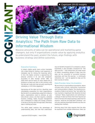 Driving Value Through Data
Analytics: The Path from Raw Data to
Informational Wisdom
Massive amounts of data can be operational and marketing game
changers, but only if organizations create value by applying analytics
to understand the past, predict the future, align findings with
business strategy and define outcomes.
Executive Summary
In today’s digital world, every action translates
into a data footprint, fueling a vast expansion of
metadata ripe for mining the meanings within.
In fact, the digital universe is approaching the
physical universe in its size and complexity.
According to data storage vendor EMC, by
2020 there will be nearly as many digital bits in
existence as there are stars in the universe, with
the data we create and copy annually reaching 44
zettabytes, or 44 trillion gigabytes.1
Harnessing all this data can be a daunting, even
intimidating, proposition for most organizations.
But the fact is, to substantially outperform industry
peers, organizations need to embrace an ana-
lytics-driven culture, one that requires a detailed
business strategy, highly focused management
and a willingness to adapt and change. Analytics
is the key to driving value through data. Otherwise,
data is nothing but noise.
This white paper explores the advantages of
understanding data, and how that understand-
ing can benefit all aspects of a company’s culture.
Essentially, it also provides a blueprint for “the
data journey” – how enterprises can make sense
of today’s unrelenting deluge of data; how this
data can be converted to successful business
outcomes; and how this journey – a continually
reiterative one – can be applied to map out the
best courses of action.
Data Provides Value Via Analytics
We are living in a world without boundaries, where
virtually every activity, interaction, transaction
and communication is digital. The resulting accu-
mulation of data is not merely “big,” but rather has
now reached a magnitude that should be termed
“colossal.” Many organizations are swimming in
a deluge of data but those that have figured out
how to harness and unlock business value from its
essence – what we call Code HaloTM
thinking2
– are
not only realizing meaningful benefits but also are
leading their markets.
Deriving value from data requires that the data
be examined from multiple dimensions. Data can
cognizant 20-20 insights | march 2016
• Cognizant 20-20 Insights
 
