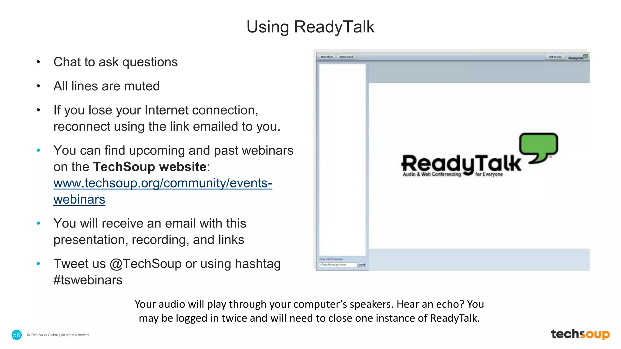 . © TechSoup Global | All rights reserved58
• Chat to ask questions
• All lines are muted
• If you lose your Internet connection,
reconnect using the link emailed to you.
• You can find upcoming and past webinars
on the TechSoup website:
www.techsoup.org/community/events-
webinars
• You will receive an email with this
presentation, recording, and links
• Tweet us @TechSoup or using hashtag
#tswebinars
Using ReadyTalk
Your audio will play through your computer’s speakers. Hear an echo? You
may be logged in twice and will need to close one instance of ReadyTalk.
 