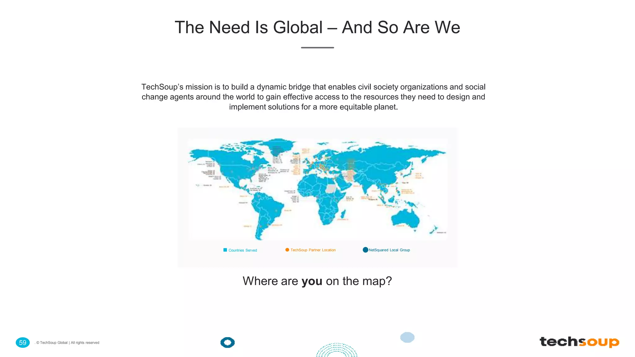 . © TechSoup Global | All rights reserved59
The Need Is Global – And So Are We
TechSoup’s mission is to build a dynamic bridge that enables civil society organizations and social
change agents around the world to gain effective access to the resources they need to design and
implement solutions for a more equitable planet.
Countries Served TechSoup Partner Location NetSquared Local Group
Where are you on the map?
 