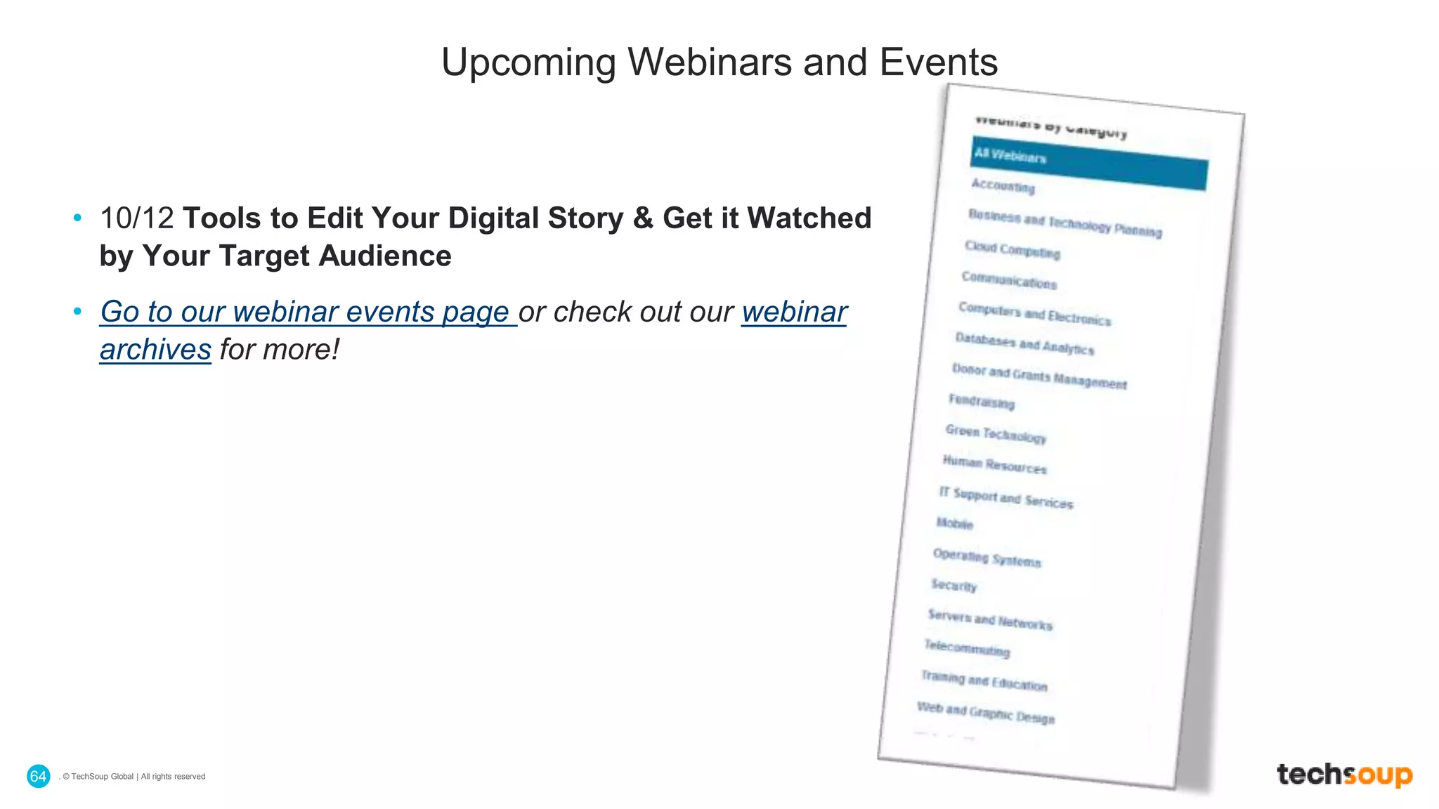 . © TechSoup Global | All rights reserved64
Upcoming Webinars and Events
• 10/12 Tools to Edit Your Digital Story & Get it Watched
by Your Target Audience
• Go to our webinar events page or check out our webinar
archives for more!
 